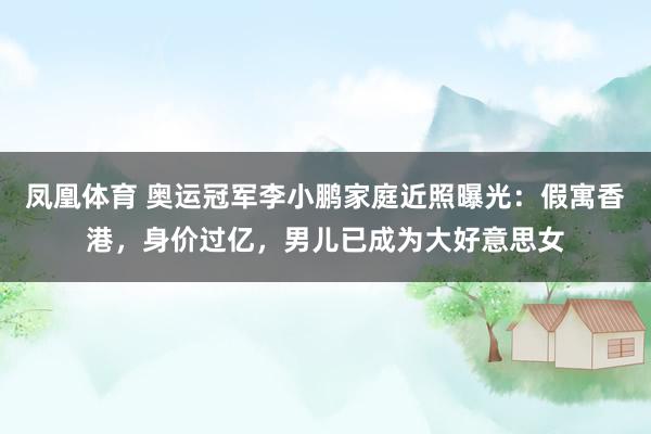 凤凰体育 奥运冠军李小鹏家庭近照曝光：假寓香港，身价过亿，男儿已成为大好意思女