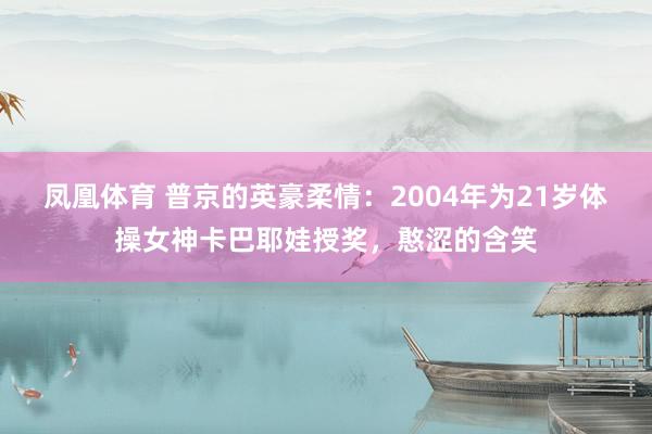 凤凰体育 普京的英豪柔情：2004年为21岁体操女神卡巴耶娃授奖，憨涩的含笑