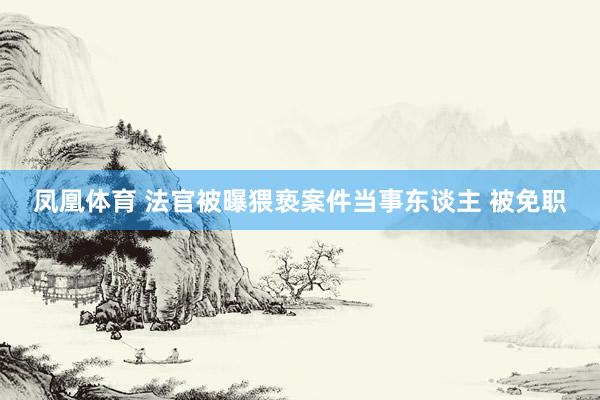 凤凰体育 法官被曝猥亵案件当事东谈主 被免职
