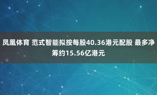 凤凰体育 范式智能拟按每股40.36港元配股 最多净筹约15.56亿港元