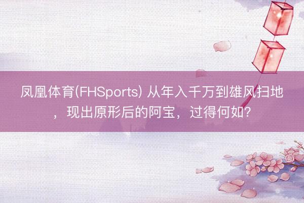 凤凰体育(FHSports) 从年入千万到雄风扫地，现出原形后的阿宝，过得何如？