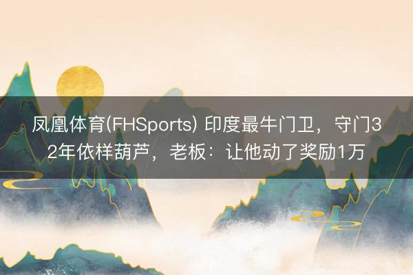 凤凰体育(FHSports) 印度最牛门卫，守门32年依样葫芦，老板：让他动了奖励1万
