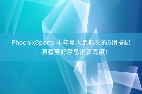 PhoenixSports 本年夏天最斯文的6组搭配，照着穿好意思出新高度！