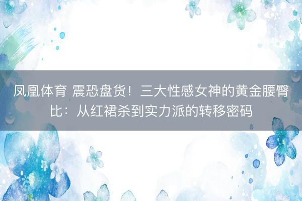 凤凰体育 震恐盘货！三大性感女神的黄金腰臀比：从红裙杀到实力派的转移密码