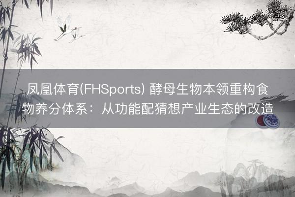 凤凰体育(FHSports) 酵母生物本领重构食物养分体系：从功能配猜想产业生态的改造