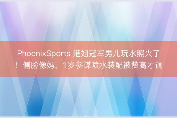 PhoenixSports 港姐冠军男儿玩水照火了！侧脸像妈，1岁参谋喷水装配被赞高才调