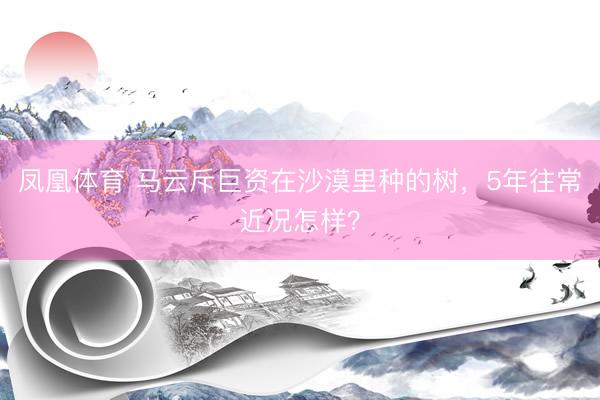 凤凰体育 马云斥巨资在沙漠里种的树，5年往常近况怎样？