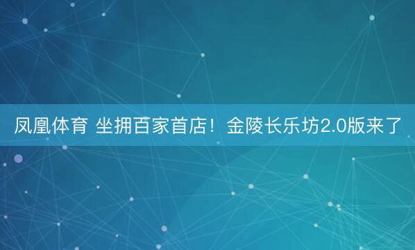 凤凰体育 坐拥百家首店！金陵长乐坊2.0版来了