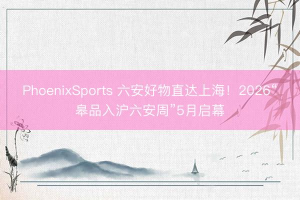 PhoenixSports 六安好物直达上海！2026“皋品入沪六安周”5月启幕