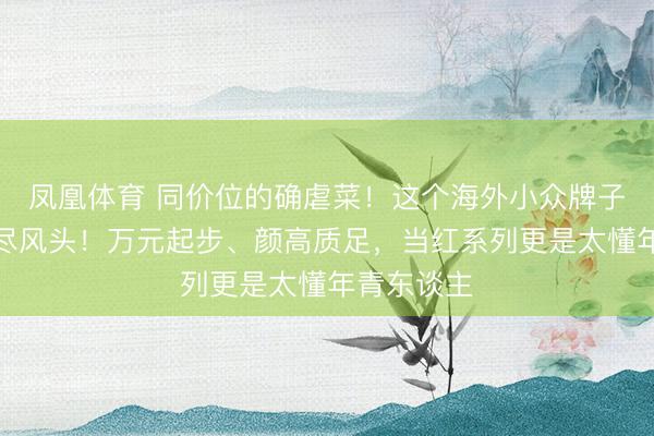 凤凰体育 同价位的确虐菜！这个海外小众牌子近几年出尽风头！万元起步、颜高质足，当红系列更是太懂年青东谈主
