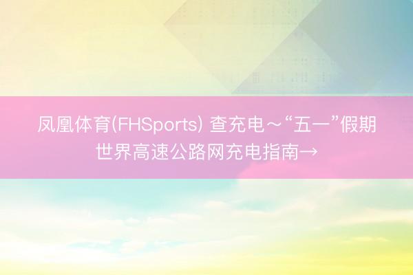 凤凰体育(FHSports) 查充电～“五一”假期世界高速公路网充电指南→
