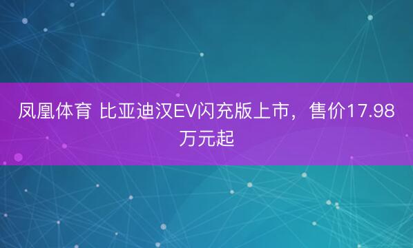 凤凰体育 比亚迪汉EV闪充版上市，售价17.98万元起