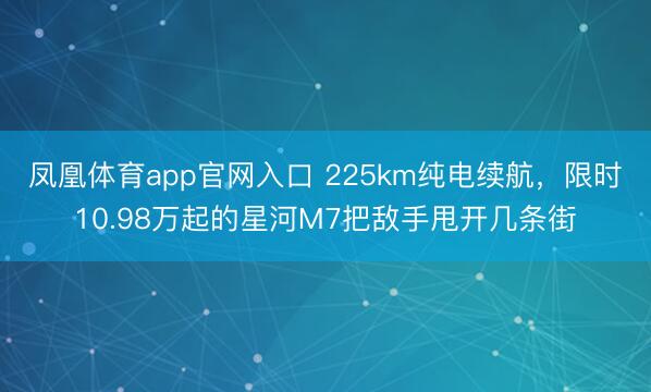 凤凰体育app官网入口 225km纯电续航，限时10.98万起的星河M7把敌手甩开几条街