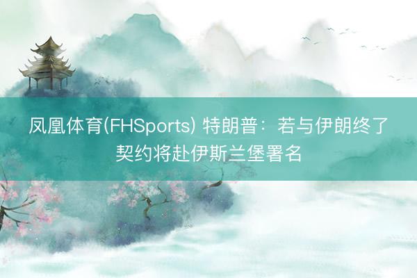 凤凰体育(FHSports) 特朗普：若与伊朗终了契约将赴伊斯兰堡署名