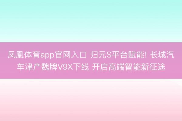 凤凰体育app官网入口 归元S平台赋能! 长城汽车津产魏牌V9X下线 开启高端智能新征途